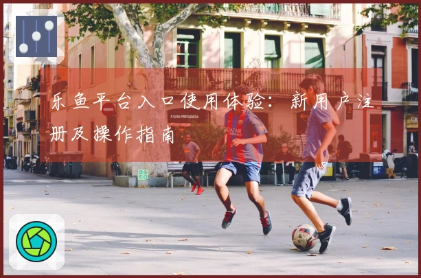 乐鱼平台入口使用体验:新用户注册及操作指南