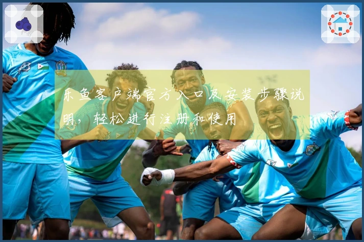 乐鱼客户端官方入口及安装步骤说明，轻松进行注册和使用