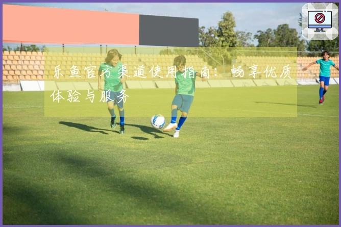 乐鱼官方渠道使用指南：畅享优质体验与服务