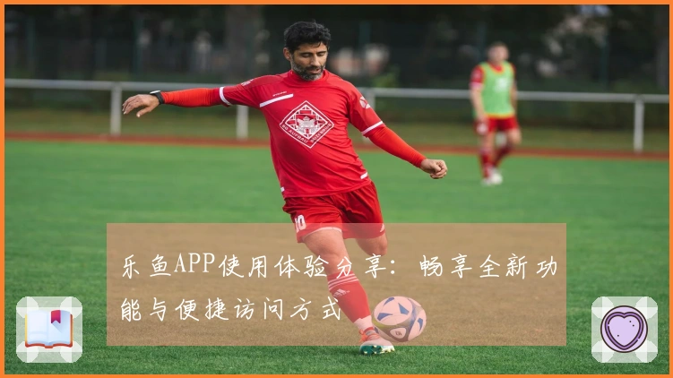 乐鱼APP使用体验分享：畅享全新功能与便捷访问方式