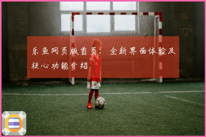 乐鱼网页版首页：全新界面体验及核心功能介绍
