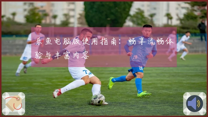 乐鱼电脑版使用指南:畅享流畅体验与丰富内容