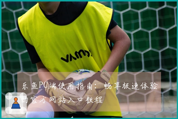 乐鱼PC端使用指南：畅享极速体验的官方网站入口教程