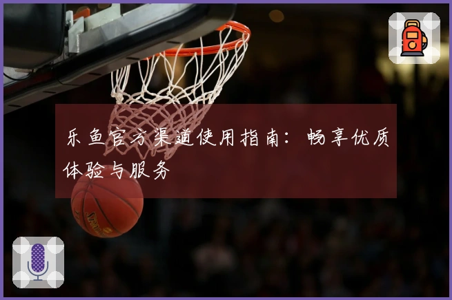 乐鱼官方渠道使用指南：畅享优质体验与服务
