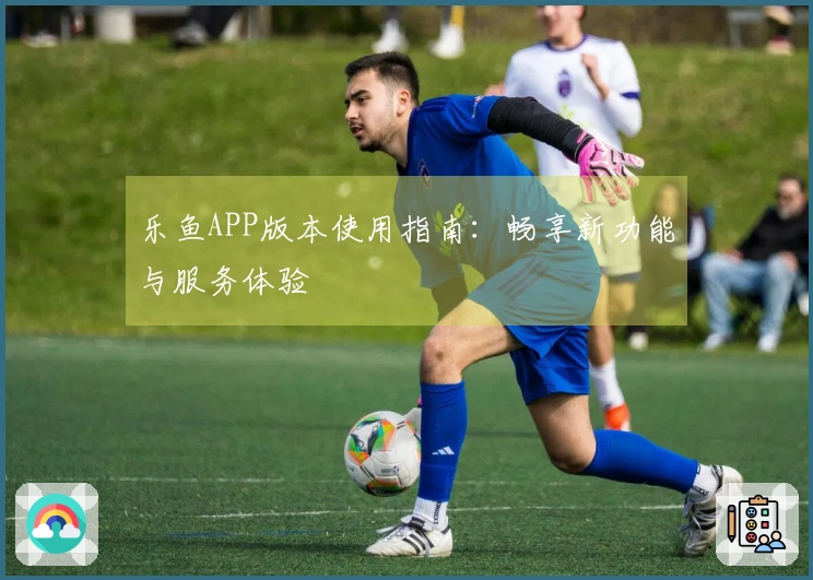 乐鱼APP版本使用指南：畅享新功能与服务体验
