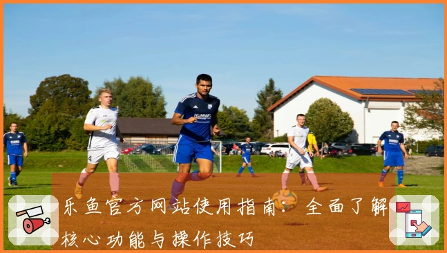 乐鱼官方网站使用指南：全面了解核心功能与操作技巧