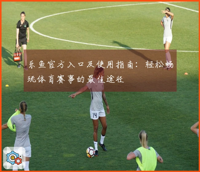 乐鱼官方入口及使用指南：轻松畅玩体育赛事的最佳途径