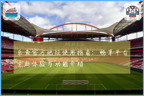 乐鱼官方地址使用指南：畅享平台全新体验与功能介绍