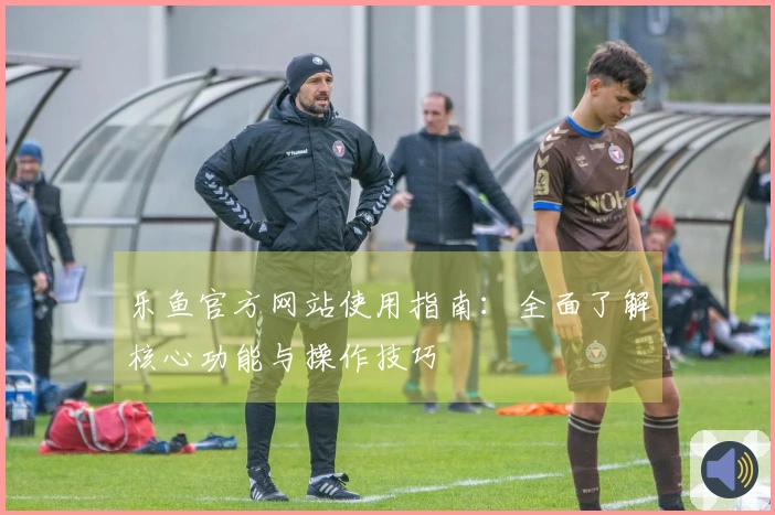 乐鱼官方网站使用指南：全面了解核心功能与操作技巧