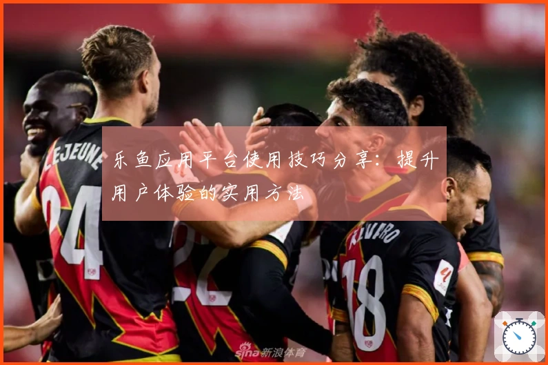 乐鱼应用平台使用技巧分享：提升用户体验的实用方法